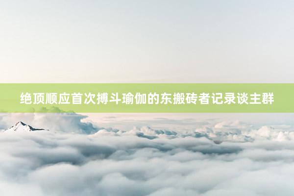 绝顶顺应首次搏斗瑜伽的东搬砖者记录谈主群