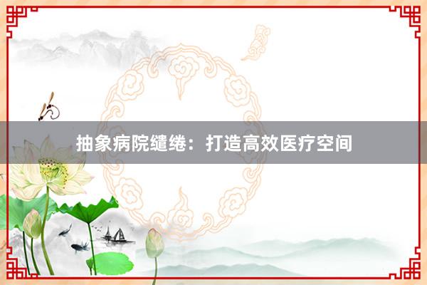 抽象病院缱绻：打造高效医疗空间