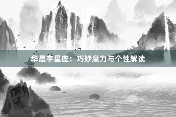 华晨宇星座:巧妙魔力与个性解读